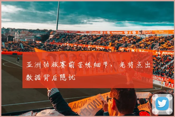 亚洲劲旅赛前苦练细节，老将点出数据背后隐忧