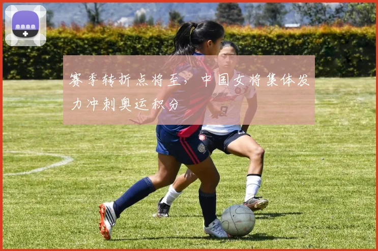 赛季转折点将至，中国女将集体发力冲刺奥运积分