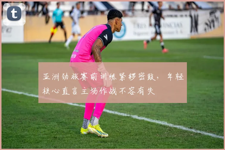 亚洲劲旅赛前训练紧锣密鼓，年轻核心直言主场作战不容有失