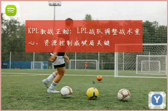 KPL激战正酣：LPL战队调整战术重心，资源控制成破局关键