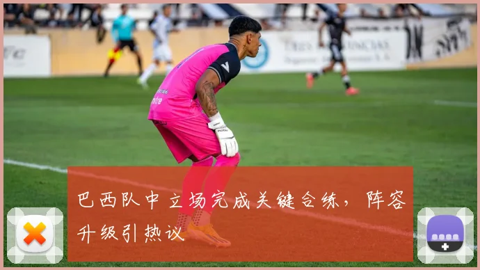 巴西队中立场完成关键合练，阵容升级引热议