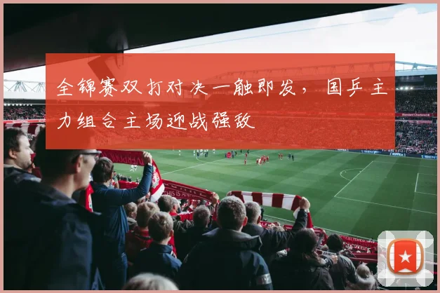 全锦赛双打对决一触即发，国乒主力组合主场迎战强敌