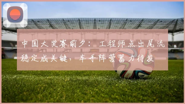 中国大奖赛前夕：工程师点出尾流稳定成关键，车手阵营蓄力待发