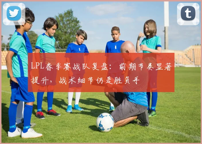LPL春季赛战队复盘：前期节奏显著提升，战术细节仍是胜负手