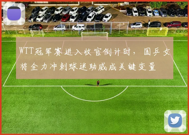 WTT冠军赛进入收官倒计时,国乒女将全力冲刺球迷助威成关键变量