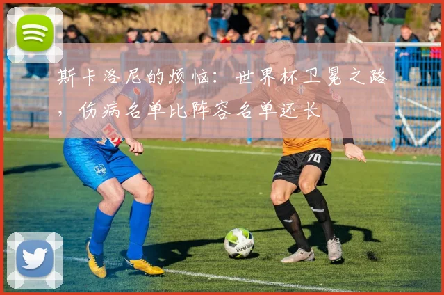 斯卡洛尼的烦恼：世界杯卫冕之路，伤病名单比阵容名单还长