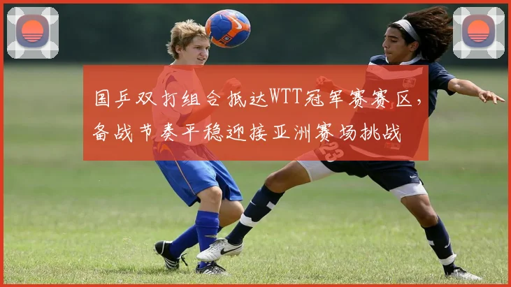 国乒双打组合抵达WTT冠军赛赛区，备战节奏平稳迎接亚洲赛场挑战 - 彩客网