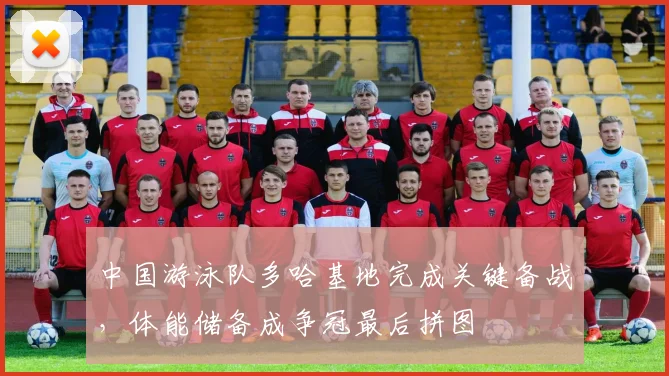 中国游泳队多哈基地完成关键备战，体能储备成争冠最后拼图
