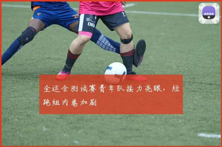 全运会测试赛青年队接力亮眼，短跑组内卷加剧
