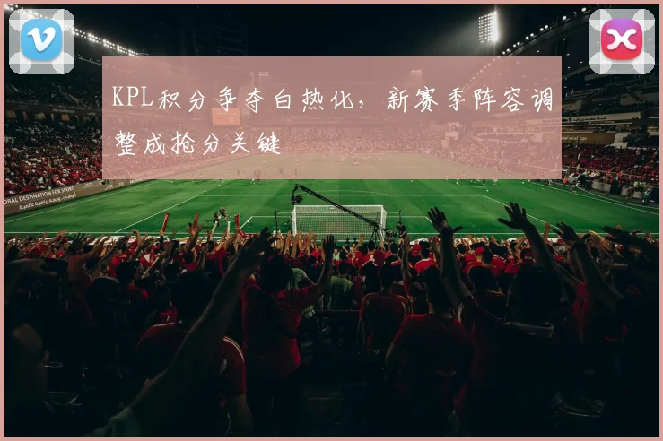 KPL积分争夺白热化，新赛季阵容调整成抢分关键