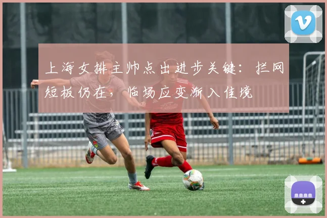 上海女排主帅点出进步关键：拦网短板仍在，临场应变渐入佳境