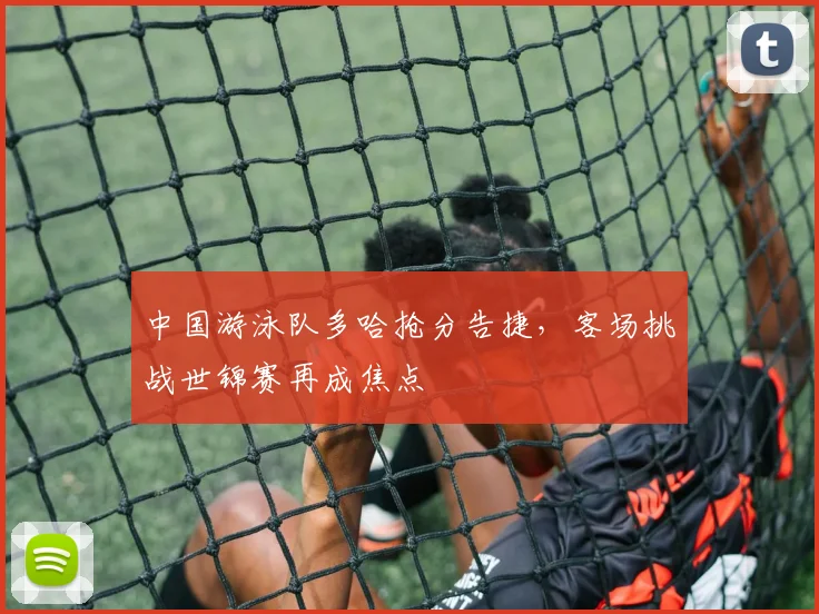中国游泳队多哈抢分告捷，客场挑战世锦赛再成焦点