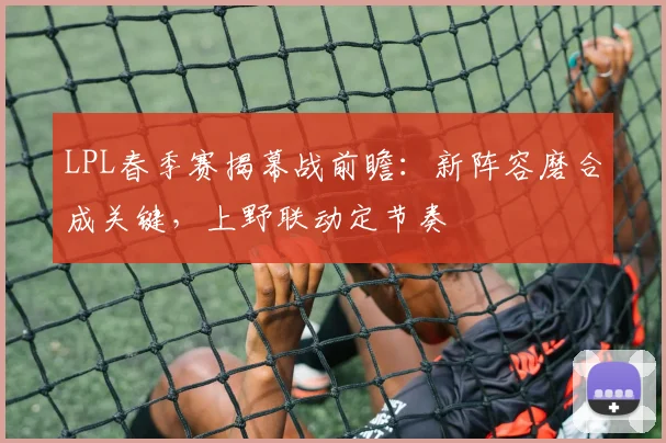LPL春季赛揭幕战前瞻：新阵容磨合成关键，上野联动定节奏