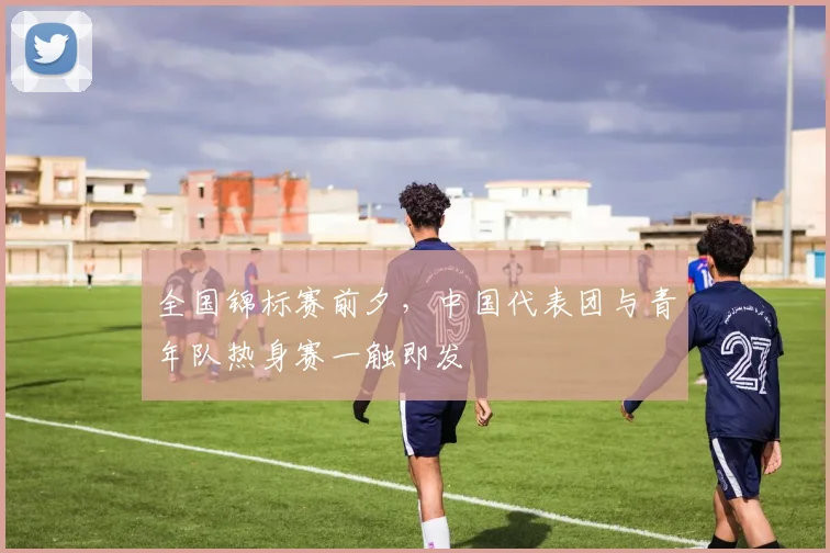 全国锦标赛前夕，中国代表团与青年队热身赛一触即发 - 彩客网