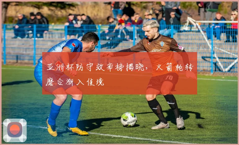 亚洲杯防守效率榜揭晓，火箭轮转磨合渐入佳境