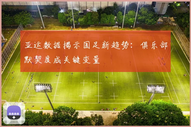 亚运数据揭示国足新趋势：俱乐部默契度成关键变量