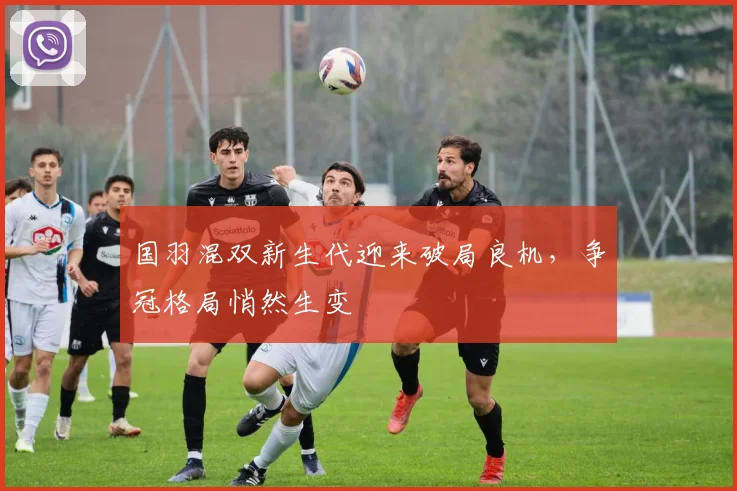 国羽混双新生代迎来破局良机，争冠格局悄然生变 - 彩客网