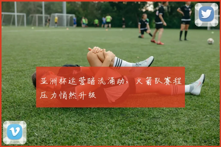 亚洲杯运营暗流涌动,火箭队赛程压力悄然升级