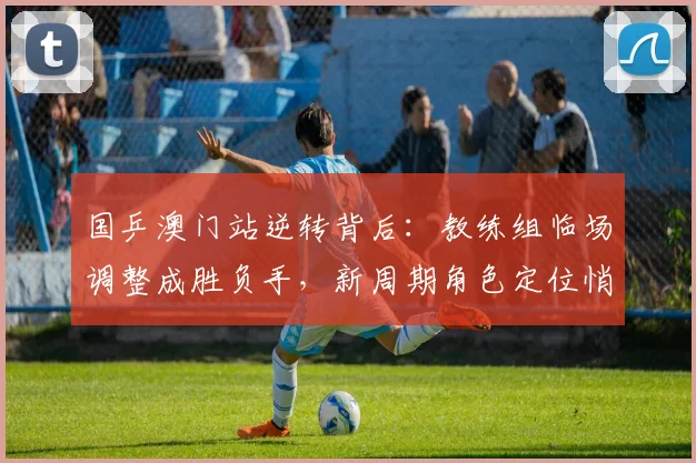 国乒澳门站逆转背后：教练组临场调整成胜负手，新周期角色定位悄然生变 - 彩客网
