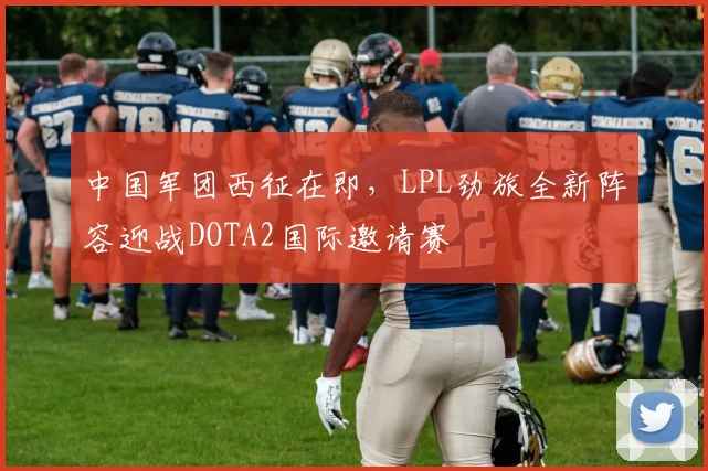 中国军团西征在即，LPL劲旅全新阵容迎战DOTA2国际邀请赛