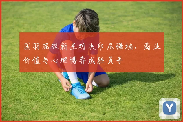 国羽混双新王对决印尼强档，商业价值与心理博弈成胜负手