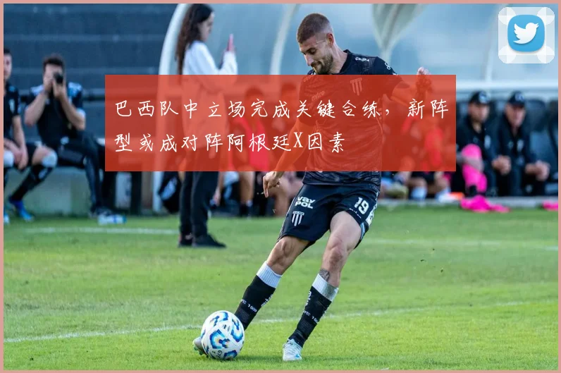 巴西队中立场完成关键合练，新阵型或成对阵阿根廷X因素