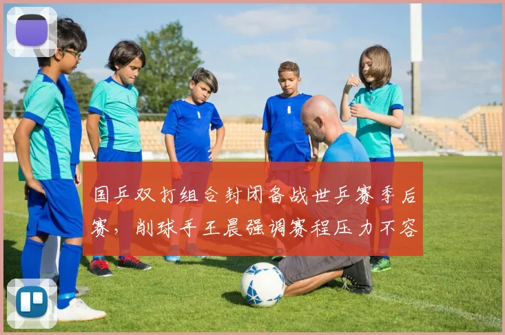 国乒双打组合封闭备战世乒赛季后赛，削球手王晨强调赛程压力不容松懈 - 彩客网