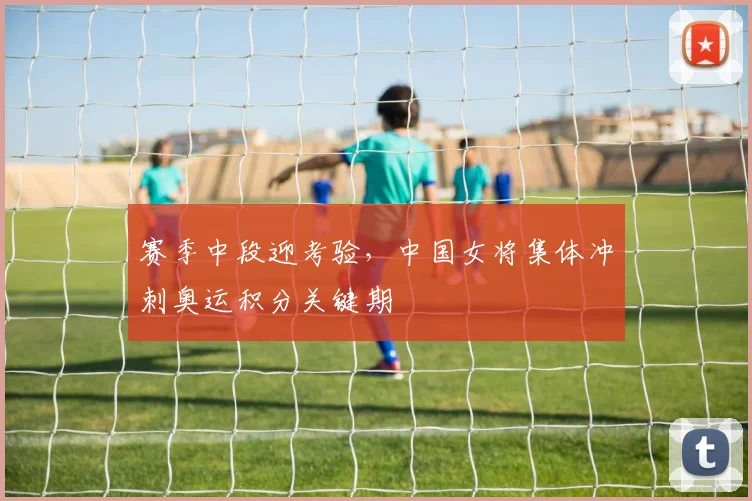 赛季中段迎考验，中国女将集体冲刺奥运积分关键期