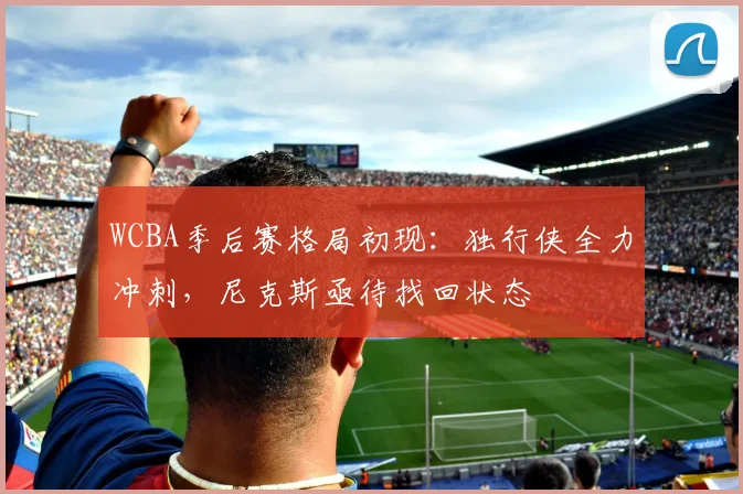 WCBA季后赛格局初现:独行侠全力冲刺,尼克斯亟待找回状态