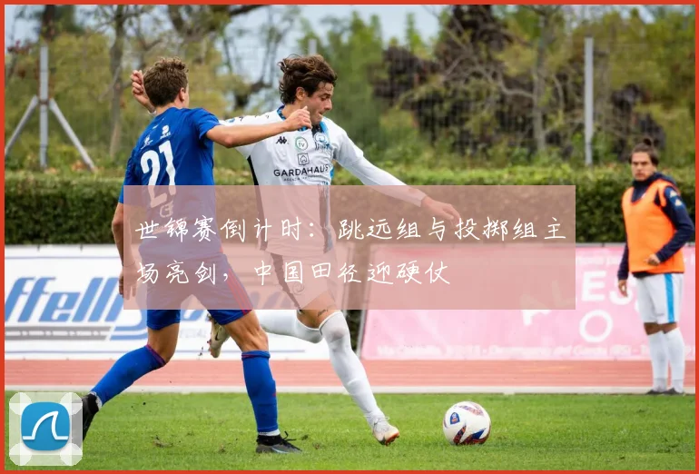 世锦赛倒计时：跳远组与投掷组主场亮剑，中国田径迎硬仗