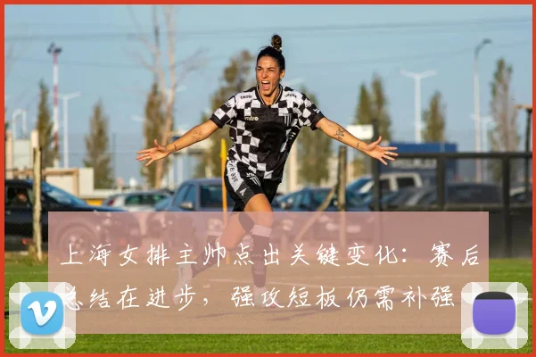 上海女排主帅点出关键变化：赛后总结在进步，强攻短板仍需补强