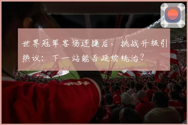 世界冠军客场连捷后，挑战升级引热议：下一站能否延续统治？